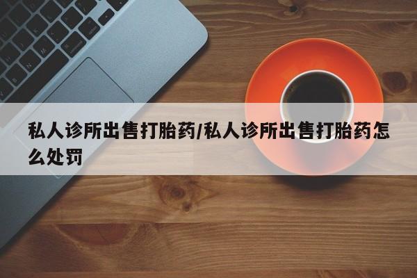 打胎药在线购买方式私人诊所出售打胎药/私人诊所出售打胎药怎么处罚