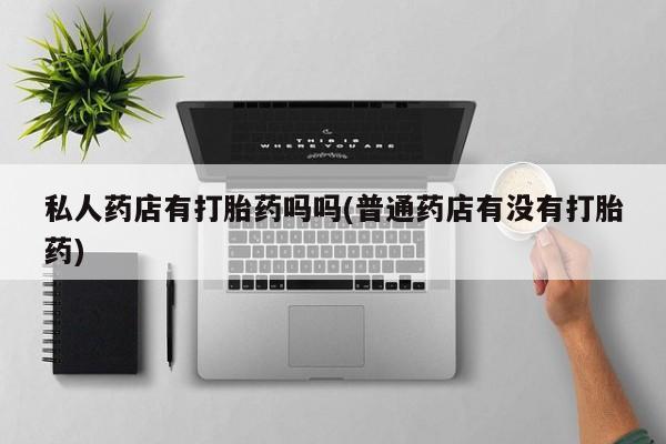 打胎药在线购买方式私人药店有打胎药吗吗(普通药店有没有打胎药)