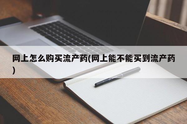 打胎药在线购买方式网上怎么购买流产药(网上能不能买到流产药)